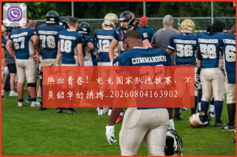 热血青春！电竞国家队选拔赛，不负韶华的拼搏_20260804163902