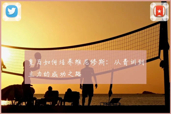 皇马如何培养维尼修斯：从青训到主力的成功之路