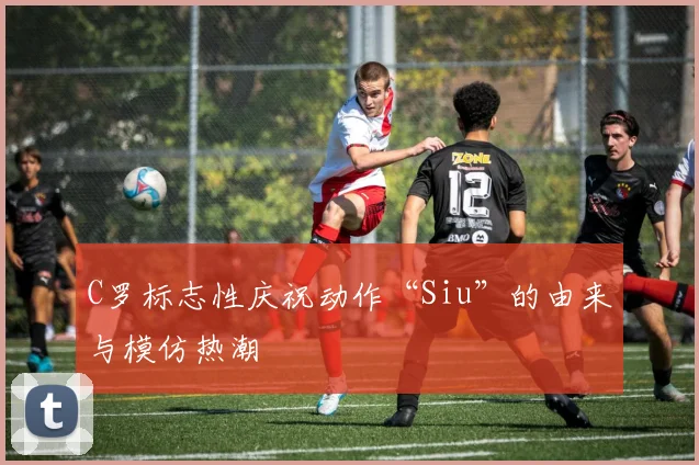 C罗标志性庆祝动作“Siu”的由来与模仿热潮