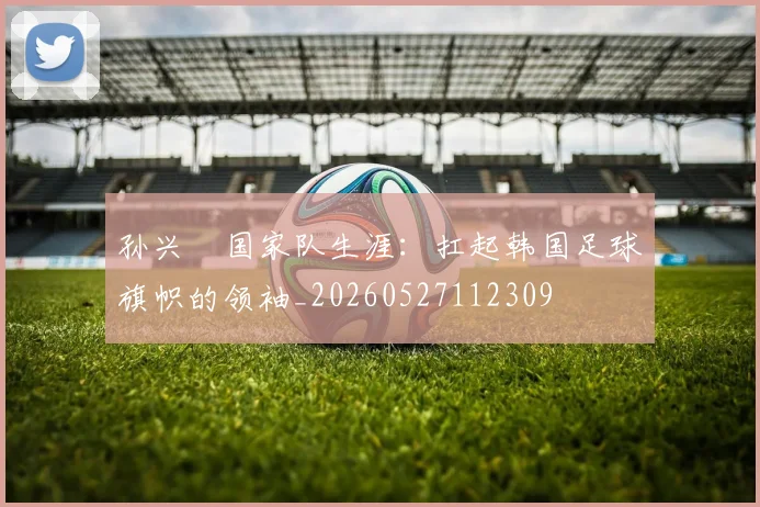 孙兴慜国家队生涯:扛起韩国足球旗帜的领袖_20260527112309