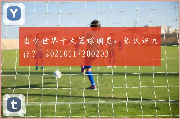 当今世界十大篮球明星，你认识几位？_20260617200203