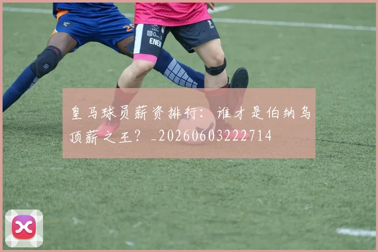 皇马球员薪资排行：谁才是伯纳乌顶薪之王？_20260603222714