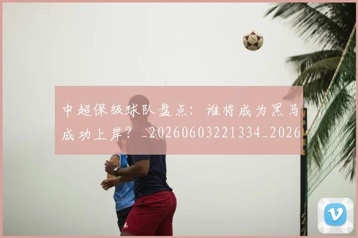 中超保级球队盘点：谁将成为黑马成功上岸？_20260603221334_20260703203800