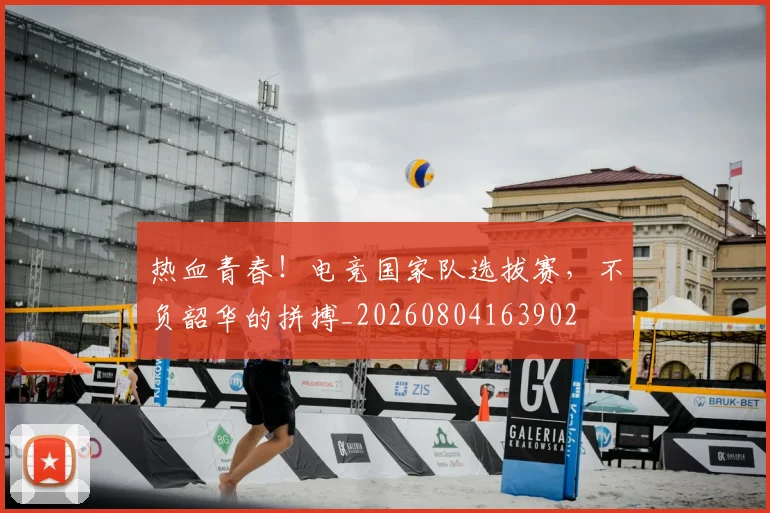 热血青春！电竞国家队选拔赛，不负韶华的拼搏_20260804163902