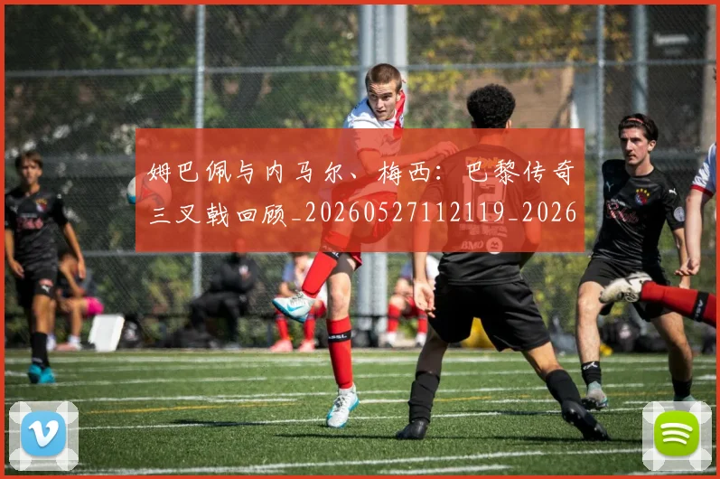 姆巴佩与内马尔、梅西：巴黎传奇三叉戟回顾_20260527112119_20260703231134