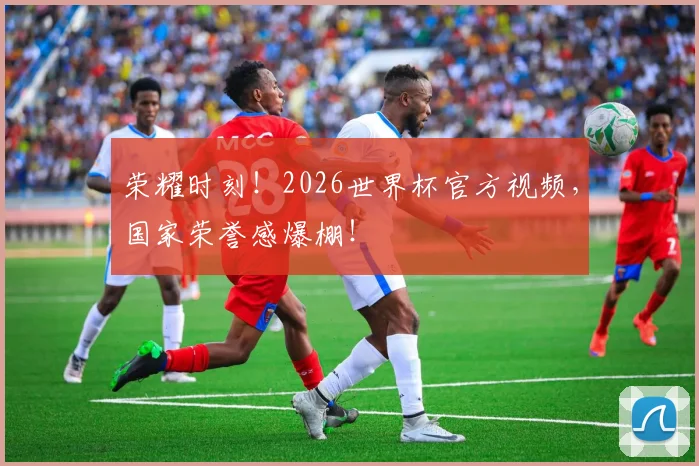 荣耀时刻！2026世界杯官方视频，国家荣誉感爆棚！