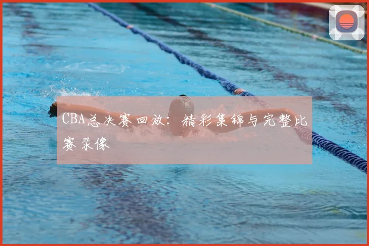 CBA总决赛回放：精彩集锦与完整比赛录像