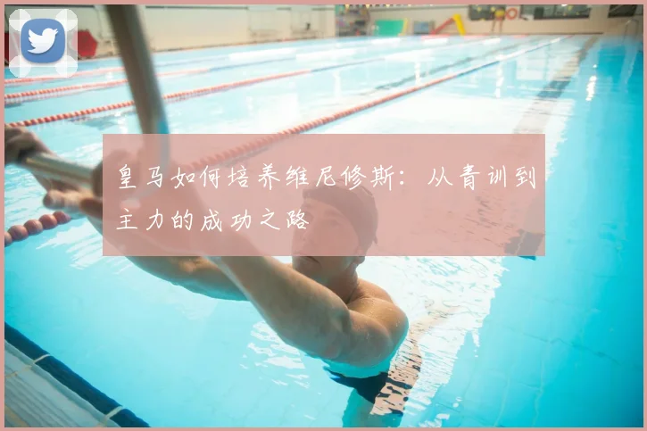 皇马如何培养维尼修斯：从青训到主力的成功之路