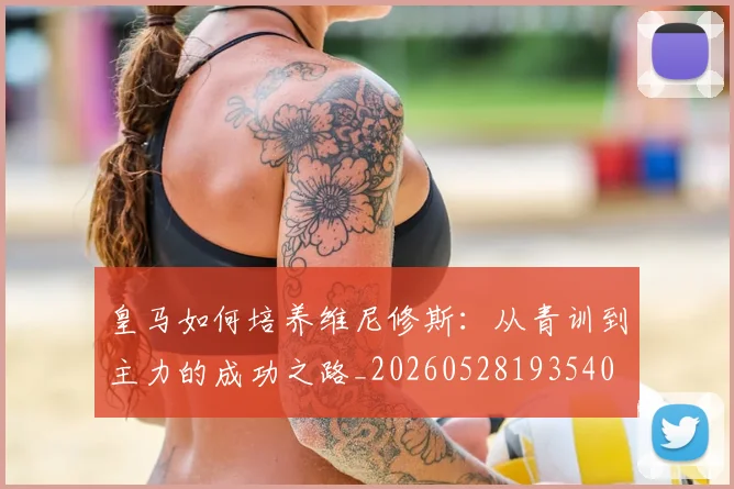 皇马如何培养维尼修斯：从青训到主力的成功之路_20260528193540