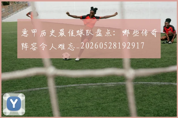 意甲历史最佳球队盘点：哪些传奇阵容令人难忘_20260528192917