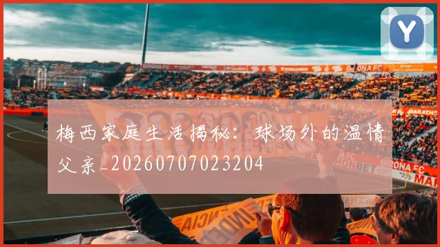 梅西家庭生活揭秘:球场外的温情父亲_20260707023204