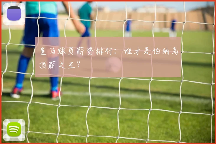 皇马球员薪资排行：谁才是伯纳乌顶薪之王？